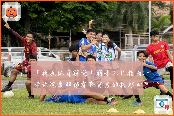 「新浪体育解说」新手入门指南：带你深度解锁赛事背后的精彩世界