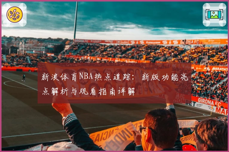 新浪体育NBA热点追踪：新版功能亮点解析与观看指南详解