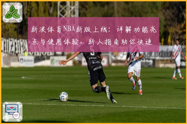 新浪体育NBA新版上线：详解功能亮点与使用体验，新人指南助你快速掌握最新动态