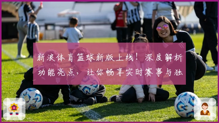 新浪体育篮球新版上线！深度解析功能亮点，让你畅享实时赛事与独家精彩内容