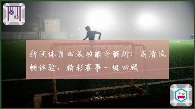 新浪体育回放功能全解析：高清流畅体验，精彩赛事一键回顾