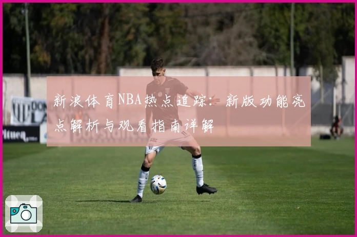 新浪体育NBA热点追踪：新版功能亮点解析与观看指南详解