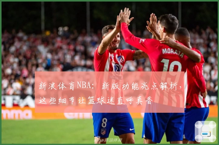 新浪体育NBA：新版功能亮点解析，这些细节让篮球迷直呼真香