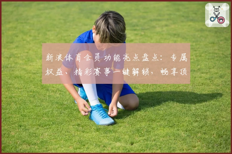 新浪体育会员功能亮点盘点：专属权益、精彩赛事一键解锁，畅享顶级体育体验
