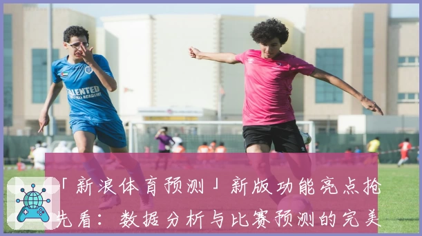 「新浪体育预测」新版功能亮点抢先看：数据分析与比赛预测的完美结合