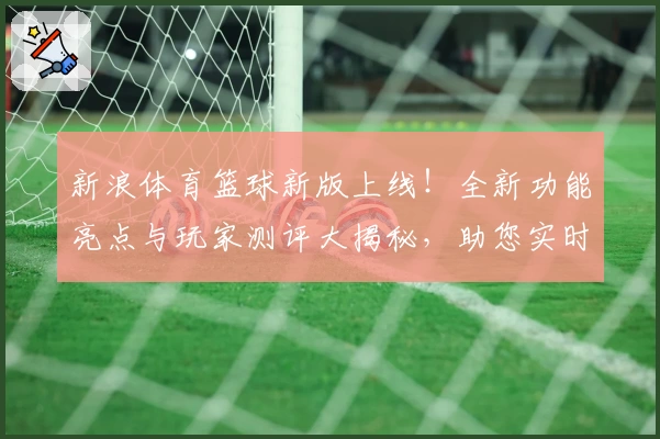新浪体育篮球新版上线！全新功能亮点与玩家测评大揭秘，助您实时掌握赛事动态