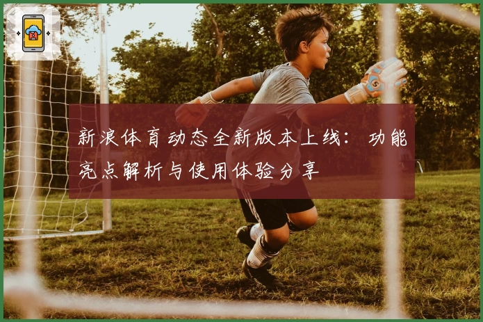 新浪体育动态全新版本上线：功能亮点解析与使用体验分享