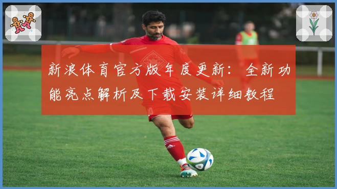 新浪体育官方版年度更新：全新功能亮点解析及下载安装详细教程