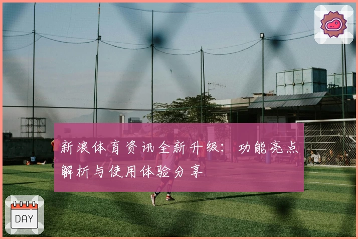 新浪体育资讯全新升级：功能亮点解析与使用体验分享