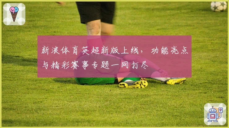 新浪体育英超新版上线，功能亮点与精彩赛事专题一网打尽