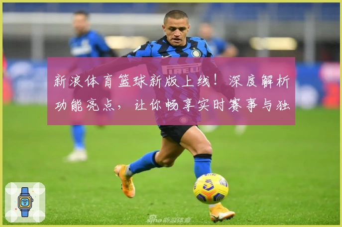 新浪体育篮球新版上线！深度解析功能亮点，让你畅享实时赛事与独家精彩内容