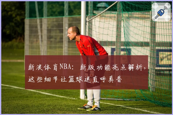 新浪体育NBA：新版功能亮点解析，这些细节让篮球迷直呼真香