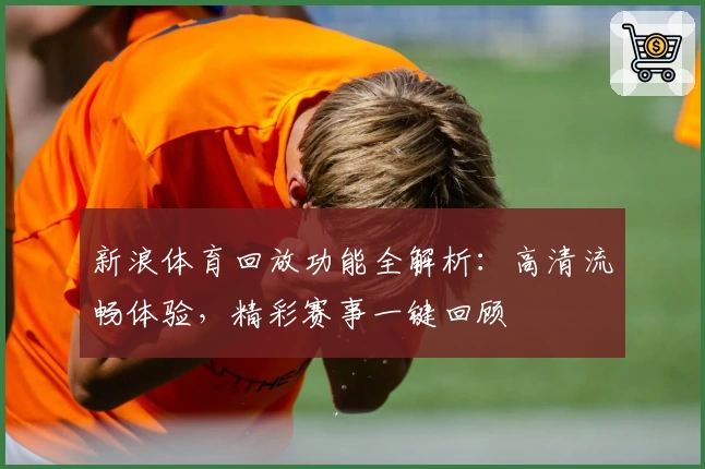 新浪体育回放功能全解析：高清流畅体验，精彩赛事一键回顾
