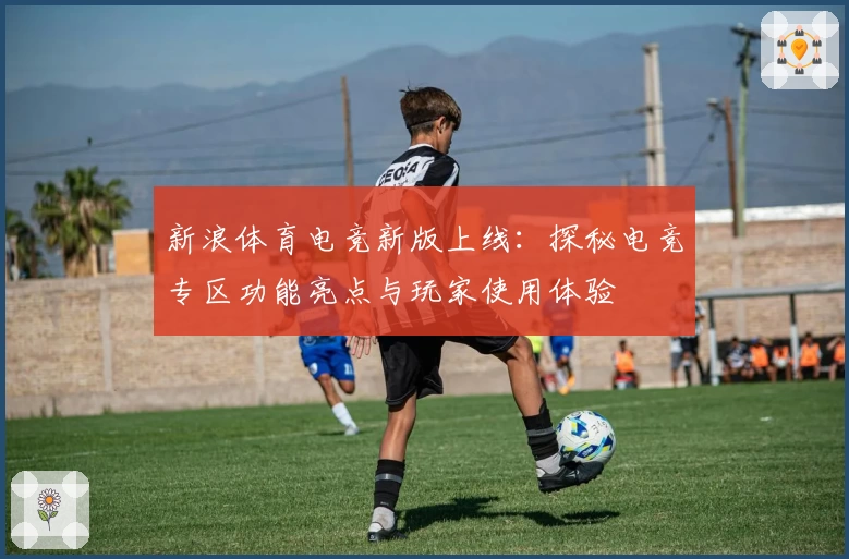 新浪体育电竞新版上线：探秘电竞专区功能亮点与玩家使用体验