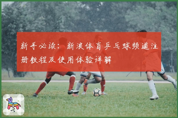 新手必读：新浪体育乒乓球频道注册教程及使用体验详解