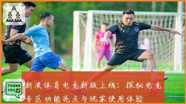 新浪体育电竞新版上线：探秘电竞专区功能亮点与玩家使用体验