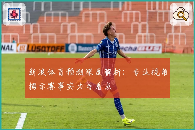 新浪体育预测深度解析：专业视角揭示赛事实力与看点